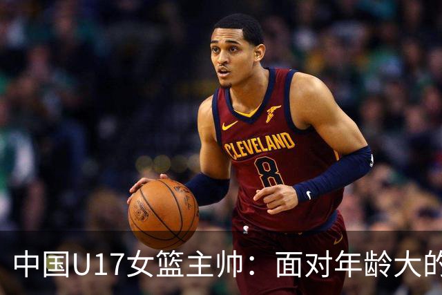 中国U17女篮主帅：面对年龄大的职业俱乐部 队员们打出了团队篮球